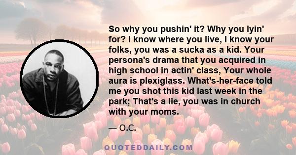 So why you pushin' it? Why you lyin' for? I know where you live, I know your folks, you was a sucka as a kid. Your persona's drama that you acquired in high school in actin' class, Your whole aura is plexiglass.
