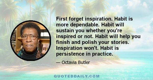 First forget inspiration. Habit is more dependable. Habit will sustain you whether you're inspired or not. Habit will help you finish and polish your stories. Inspiration won't. Habit is persistence in practice.