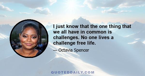 I just know that the one thing that we all have in common is challenges. No one lives a challenge free life.