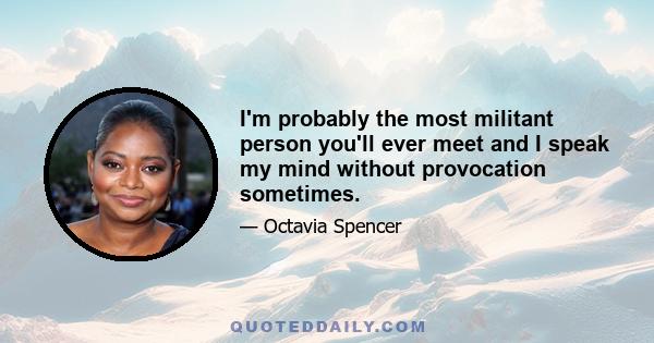 I'm probably the most militant person you'll ever meet and I speak my mind without provocation sometimes.