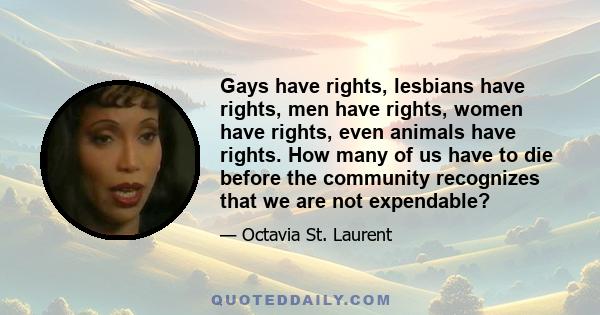 Gays have rights, lesbians have rights, men have rights, women have rights, even animals have rights. How many of us have to die before the community recognizes that we are not expendable?