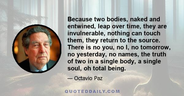 Because two bodies, naked and entwined, leap over time, they are invulnerable, nothing can touch them, they return to the source. There is no you, no I, no tomorrow, no yesterday, no names, the truth of two in a single