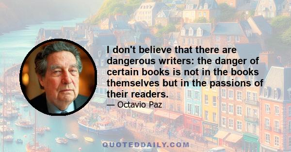 I don't believe that there are dangerous writers: the danger of certain books is not in the books themselves but in the passions of their readers.