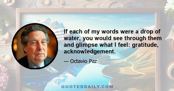 If each of my words were a drop of water, you would see through them and glimpse what I feel: gratitude, acknowledgement.