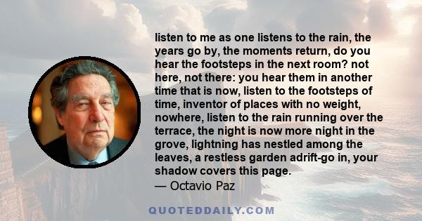 listen to me as one listens to the rain, the years go by, the moments return, do you hear the footsteps in the next room? not here, not there: you hear them in another time that is now, listen to the footsteps of time,