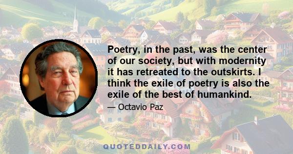 Poetry, in the past, was the center of our society, but with modernity it has retreated to the outskirts. I think the exile of poetry is also the exile of the best of humankind.