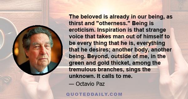 The beloved is already in our being, as thirst and otherness. Being is eroticism. Inspiration is that strange voice that takes man out of himself to be every thing that he is, everything that he desires; another body,