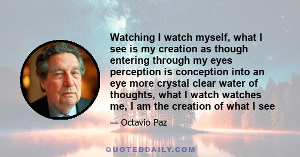 Watching I watch myself, what I see is my creation as though entering through my eyes perception is conception into an eye more crystal clear water of thoughts, what I watch watches me, I am the creation of what I see