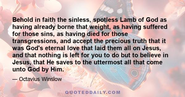 Behold in faith the sinless, spotless Lamb of God as having already borne that weight, as having suffered for those sins, as having died for those transgressions, and accept the precious truth that it was God's eternal