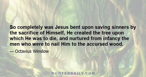 So completely was Jesus bent upon saving sinners by the sacrifice of Himself, He created the tree upon which He was to die, and nurtured from infancy the men who were to nail Him to the accursed wood.