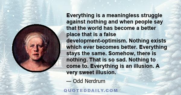 Everything is a meaningless struggle against nothing and when people say that the world has become a better place that is a false development-optimism. Nothing exists which ever becomes better. Everything stays the