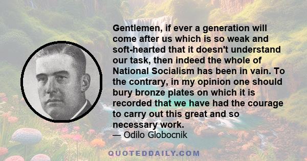 Gentlemen, if ever a generation will come after us which is so weak and soft-hearted that it doesn't understand our task, then indeed the whole of National Socialism has been in vain. To the contrary, in my opinion one