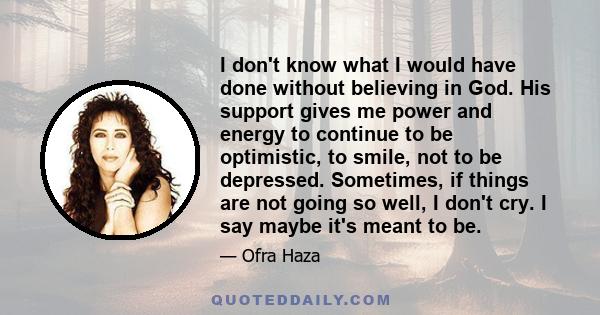 I don't know what I would have done without believing in God. His support gives me power and energy to continue to be optimistic, to smile, not to be depressed. Sometimes, if things are not going so well, I don't cry. I 