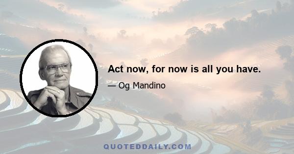 Act now, for now is all you have.