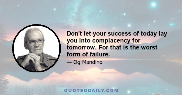 Don't let your success of today lay you into complacency for tomorrow. For that is the worst form of failure.