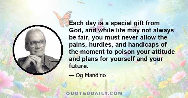 Each day is a special gift from God, and while life may not always be fair, you must never allow the pains, hurdles, and handicaps of the moment to poison your attitude and plans for yourself and your future.