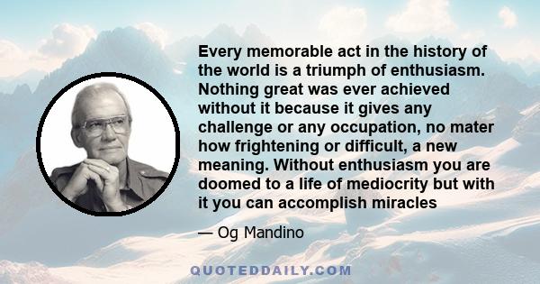 Every memorable act in the history of the world is a triumph of enthusiasm. Nothing great was ever achieved without it because it gives any challenge or any occupation, no mater how frightening or difficult, a new