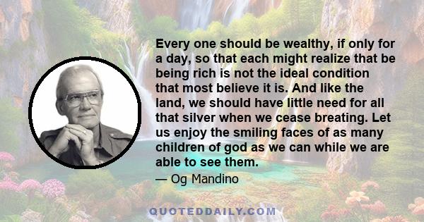 Every one should be wealthy, if only for a day, so that each might realize that be being rich is not the ideal condition that most believe it is. And like the land, we should have little need for all that silver when we 