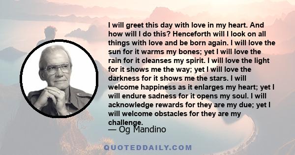 I will greet this day with love in my heart. And how will I do this? Henceforth will I look on all things with love and be born again. I will love the sun for it warms my bones; yet I will love the rain for it cleanses