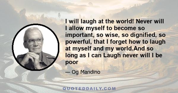 I will laugh at the world! Never will I allow myself to become so important, so wise, so dignified, so powerful, that I forget how to laugh at myself and my world.And so long as I can Laugh never will I be poor