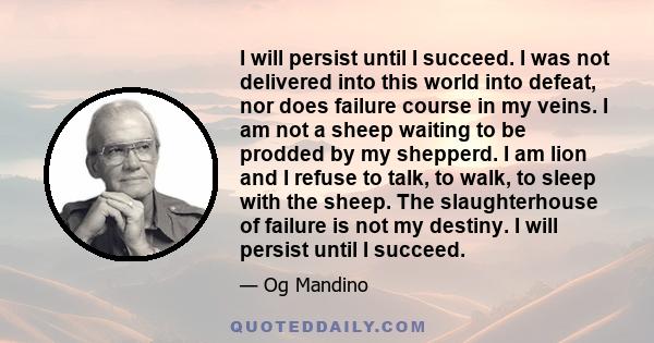 I will persist until I succeed. I was not delivered into this world into defeat, nor does failure course in my veins. I am not a sheep waiting to be prodded by my shepperd. I am lion and I refuse to talk, to walk, to