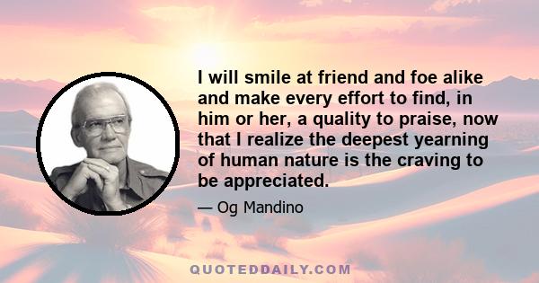 I will smile at friend and foe alike and make every effort to find, in him or her, a quality to praise, now that I realize the deepest yearning of human nature is the craving to be appreciated.