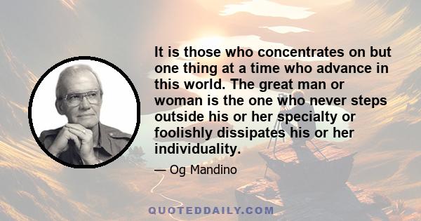 It is those who concentrates on but one thing at a time who advance in this world. The great man or woman is the one who never steps outside his or her specialty or foolishly dissipates his or her individuality.