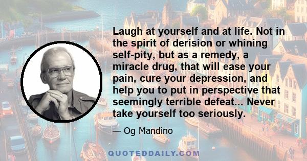 Laugh at yourself and at life. Not in the spirit of derision or whining self-pity, but as a remedy, a miracle drug, that will ease your pain, cure your depression, and help you to put in perspective that seemingly