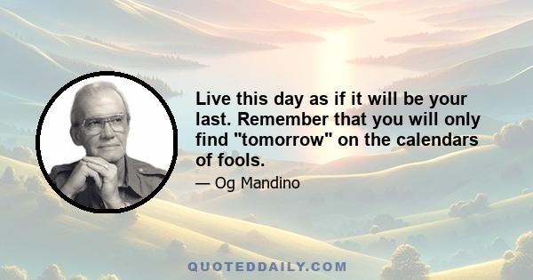 Live this day as if it will be your last. Remember that you will only find tomorrow on the calendars of fools.