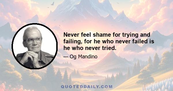 Never feel shame for trying and failing, for he who never failed is he who never tried.