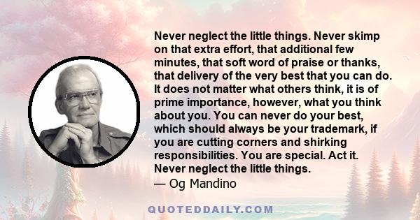 Never neglect the little things. Never skimp on that extra effort, that additional few minutes, that soft word of praise or thanks, that delivery of the very best that you can do. It does not matter what others think,