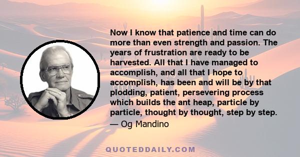 Now I know that patience and time can do more than even strength and passion. The years of frustration are ready to be harvested. All that I have managed to accomplish, and all that I hope to accomplish, has been and