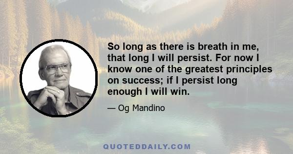 So long as there is breath in me, that long I will persist. For now I know one of the greatest principles on success; if I persist long enough I will win.