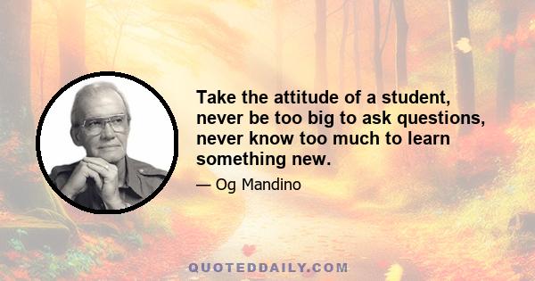 Take the attitude of a student, never be too big to ask questions, never know too much to learn something new.