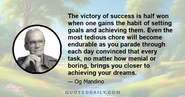 The victory of success is half won when one gains the habit of setting goals and achieving them. Even the most tedious chore will become endurable as you parade through each day convinced that every task, no matter how