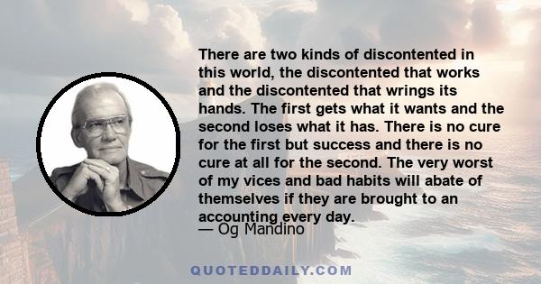 There are two kinds of discontented in this world, the discontented that works and the discontented that wrings its hands. The first gets what it wants and the second loses what it has. There is no cure for the first