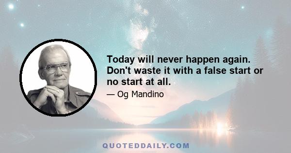 Today will never happen again. Don't waste it with a false start or no start at all.