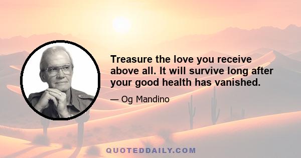 Treasure the love you receive above all. It will survive long after your good health has vanished.