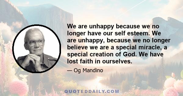 We are unhappy because we no longer have our self esteem. We are unhappy, because we no longer believe we are a special miracle, a special creation of God. We have lost faith in ourselves.