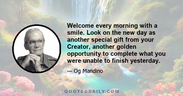 Welcome every morning with a smile. Look on the new day as another special gift from your Creator, another golden opportunity to complete what you were unable to finish yesterday.