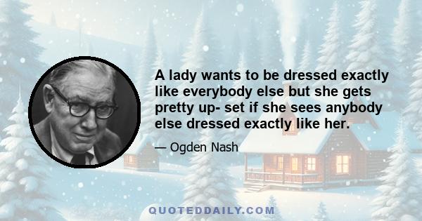 A lady wants to be dressed exactly like everybody else but she gets pretty up- set if she sees anybody else dressed exactly like her.