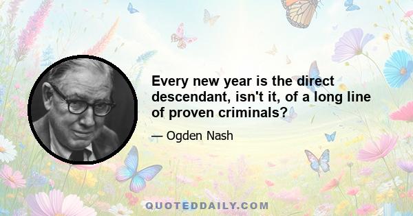 Every new year is the direct descendant, isn't it, of a long line of proven criminals?