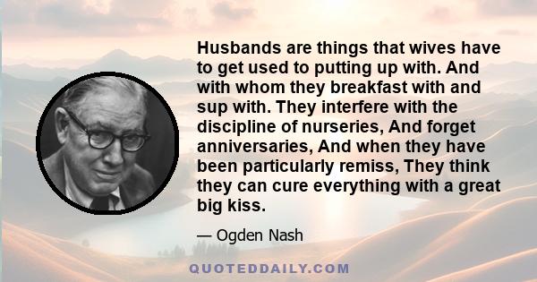 Husbands are things that wives have to get used to putting up with. And with whom they breakfast with and sup with. They interfere with the discipline of nurseries, And forget anniversaries, And when they have been