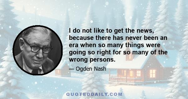 I do not like to get the news, because there has never been an era when so many things were going so right for so many of the wrong persons.