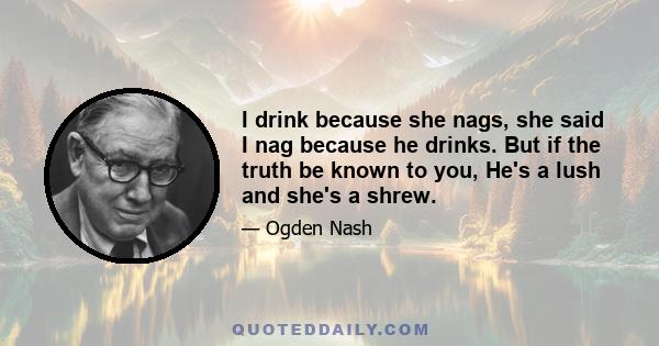 I drink because she nags, she said I nag because he drinks. But if the truth be known to you, He's a lush and she's a shrew.