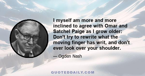 I myself am more and more inclined to agree with Omar and Satchel Paige as I grow older: Don't try to rewrite what the moving finger has writ, and don't ever look over your shoulder.