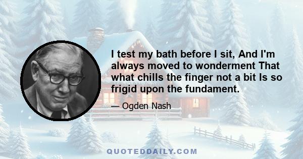 I test my bath before I sit, And I'm always moved to wonderment That what chills the finger not a bit Is so frigid upon the fundament.