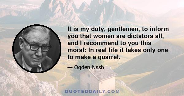 It is my duty, gentlemen, to inform you that women are dictators all, and I recommend to you this moral: In real life it takes only one to make a quarrel.