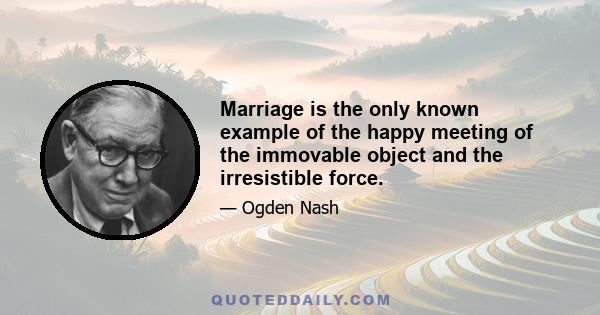 Marriage is the only known example of the happy meeting of the immovable object and the irresistible force.