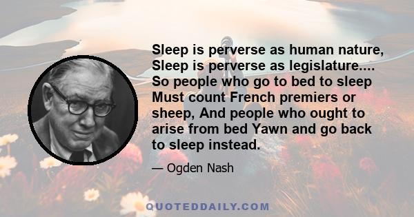 Sleep is perverse as human nature, Sleep is perverse as legislature.... So people who go to bed to sleep Must count French premiers or sheep, And people who ought to arise from bed Yawn and go back to sleep instead.